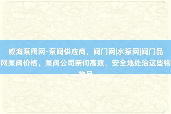 威海泵阀网-泵阀供应商，阀门网|水泵网|阀门品牌网泵阀价格，泵阀公司奈何高效、安全地处治这些物品